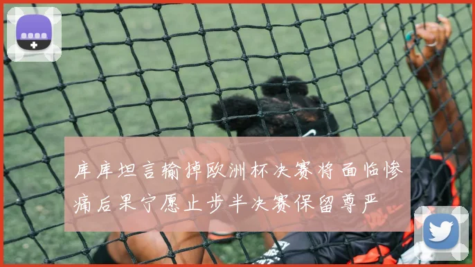 库库坦言输掉欧洲杯决赛将面临惨痛后果宁愿止步半决赛保留尊严
