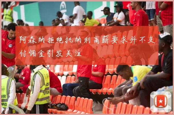 阿森纳拒绝托纳利高薪要求并不支付佣金引发关注