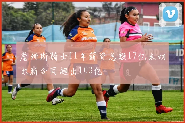 詹姆斯骑士11年薪资总额17亿米切尔新合同超出103亿