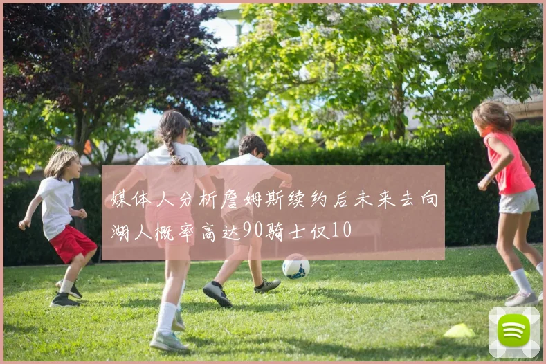 媒体人分析詹姆斯续约后未来去向湖人概率高达90骑士仅10