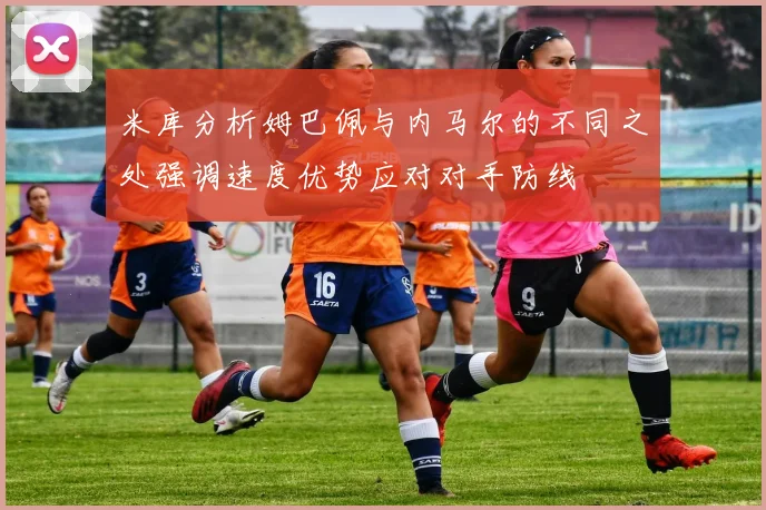 米库分析姆巴佩与内马尔的不同之处强调速度优势应对对手防线