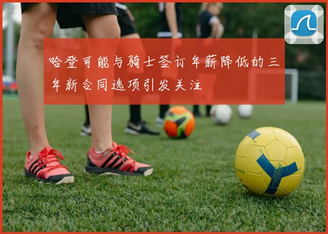 哈登可能与骑士签订年薪降低的三年新合同选项引发关注