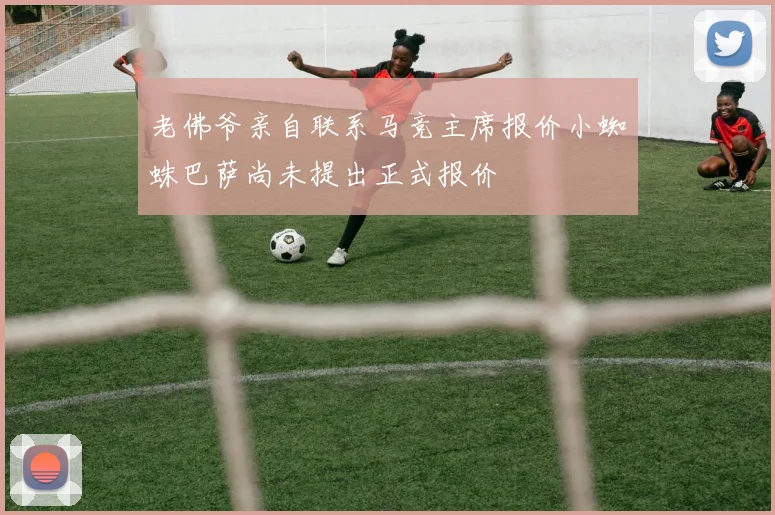 老佛爷亲自联系马竞主席报价小蜘蛛巴萨尚未提出正式报价