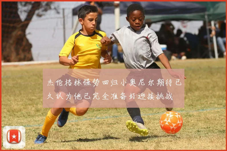 杰伦格林强势回归小奥尼尔期待已久认为他已完全准备好迎接挑战