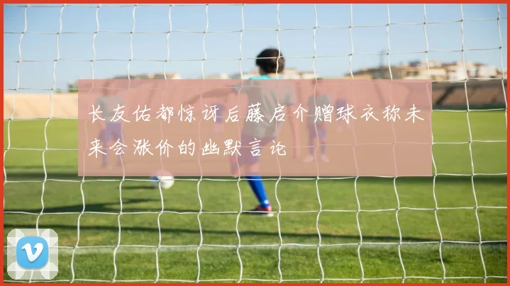 长友佑都惊讶后藤启介赠球衣称未来会涨价的幽默言论