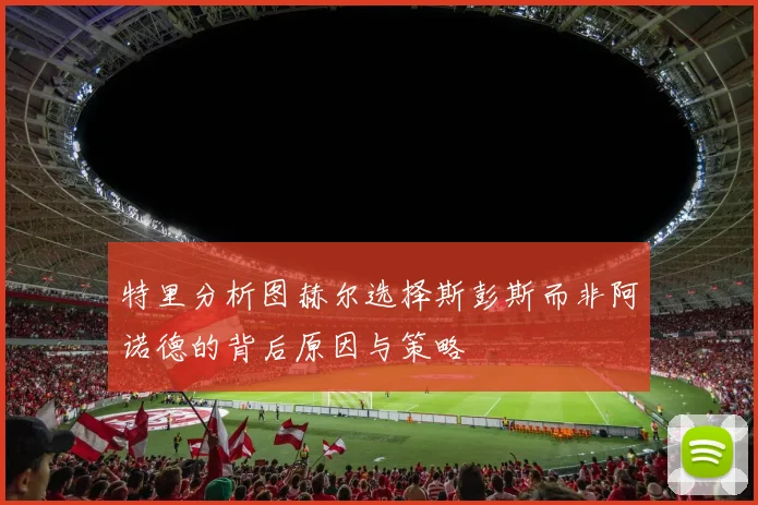 特里分析图赫尔选择斯彭斯而非阿诺德的背后原因与策略