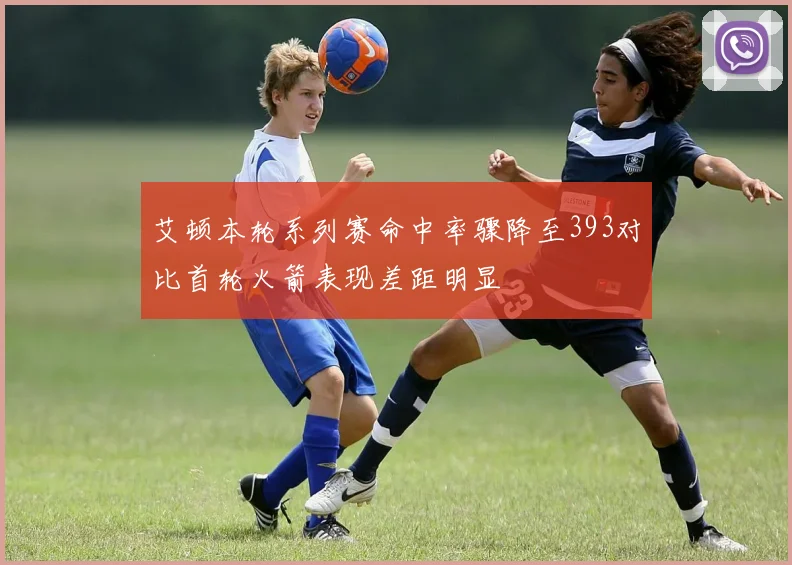 艾顿本轮系列赛命中率骤降至393对比首轮火箭表现差距明显