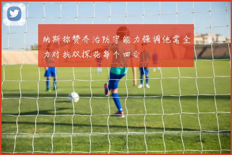纳斯称赞乔治防守能力强调他需全力对抗双探花每个回合