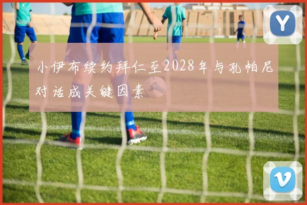 小伊布续约拜仁至2028年与孔帕尼对话成关键因素