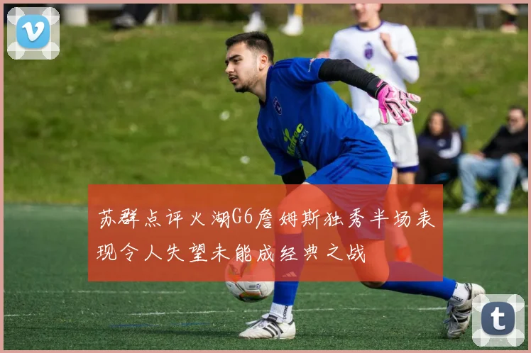 苏群点评火湖G6詹姆斯独秀半场表现令人失望未能成经典之战