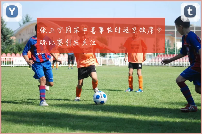 张玉宁因家中喜事临时返京缺席今晚比赛引发关注